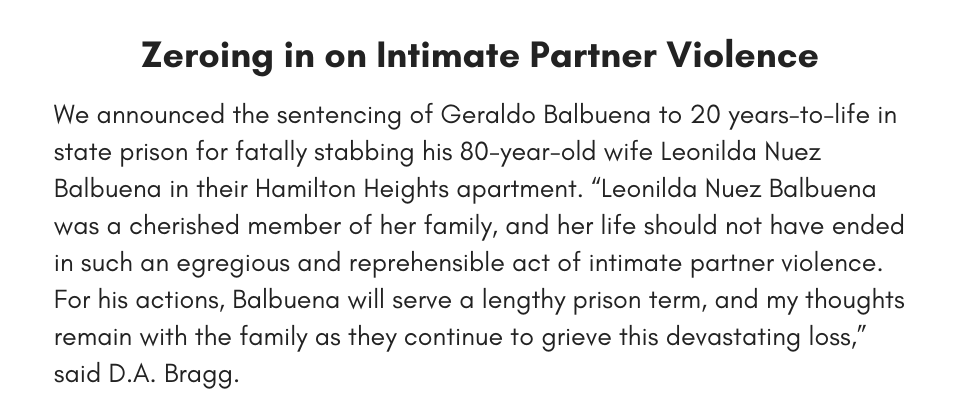 Zeroing in on Intimate Partner Violence We announced the sentencing of Geraldo Balbuena to 20 years-to-life in state prison for fatally stabbing his 80-year-old wife Leonilda Nuez Balbuena in their Hamilton Heights apartment. “Leonilda Nuez Balbuena was a cherished member of her family, and her life should not have ended in such an egregious and reprehensible act of intimate partner violence. For his actions, Balbuena will serve a lengthy prison term, and my thoughts remain with the family as they continue to grieve this devastating loss,” said D.A. Bragg.