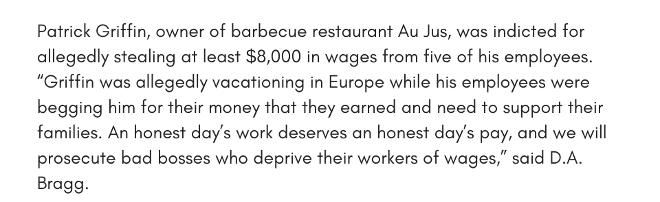 Patrick Griffin, owner of barbecue restaurant Au Jus, was indicted for allegedly stealing at least $8,000 in wages from five of his employees. “Griffin was allegedly vacationing in Europe while his employees were begging him for their money that they earned and need to support their families. An honest day’s work deserves an honest day’s pay, and we will prosecute bad bosses who deprive their workers of wages,” said D.A. Bragg.