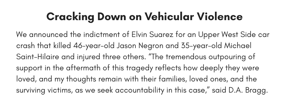 Cracking Down on Vehicular Violence We announced the indictment of Elvin Suarez for an Upper West Side car crash that killed 46-year-old Jason Negron and 35-year-old Michael Saint-Hilaire and injured three others. “The tremendous outpouring of support in the aftermath of this tragedy reflects how deeply they were loved, and my thoughts remain with their families, loved ones, and the surviving victims, as we seek accountability in this case,” said D.A. Bragg. 
