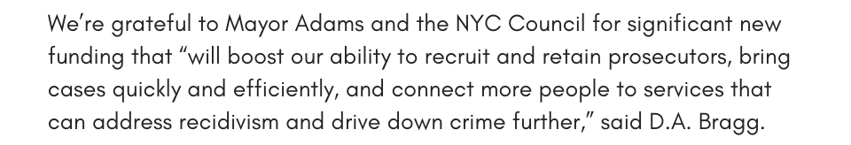 We’re grateful to Mayor Adams and the NYC Council for significant new funding that “will boost our ability to recruit and retain prosecutors, bring cases quickly and efficiently, and connect more people to services that can address recidivism and drive down crime further,” said D.A. Bragg.