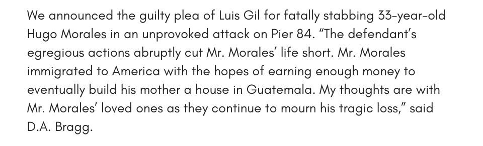 We announced the guilty plea of Luis Gil for fatally stabbing 33-year-old Hugo Morales in an unprovoked attack on Pier 84. “The defendant’s egregious actions abruptly cut Mr. Morales’ life short. Mr. Morales immigrated to America with the hopes of earning enough money to eventually build his mother a house in Guatemala. My thoughts are with Mr. Morales’ loved ones as they continue to mourn his tragic loss,” said D.A. Bragg.