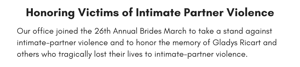 Honoring Victims of Intimate Partner Violence Our office joined the 26th Annual Brides March to take a stand against intimate-partner violence and to honor the memory of Gladys Ricart and others who tragically lost their lives to intimate-partner violence.