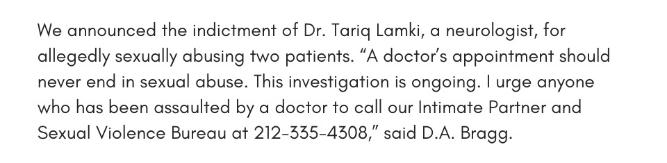 We announced the indictment of Dr. Tariq Lamki, a neurologist, for allegedly sexually abusing two patients. “A doctor’s appointment should never end in sexual abuse. This investigation is ongoing. I urge anyone who has been assaulted by a doctor to call our Intimate Partner and Sexual Violence Bureau at 212-335-4308,” said D.A. Bragg. 