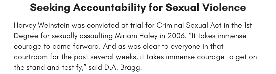 Seeking Accountability for Sexual Violence Harvey Weinstein was convicted at trial for Criminal Sexual Act in the 1st Degree for sexually assaulting Miriam Haley in 2006. “It takes immense courage to come forward. And as was clear to everyone in that courtroom for the past several weeks, it takes immense courage to get on the stand and testify,” said D.A. Bragg. 