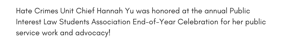 Hate Crimes Unit Chief Hannah Yu was honored at the annual Public Interest Law Students Association End-of-Year Celebration for her public service work and advocacy!