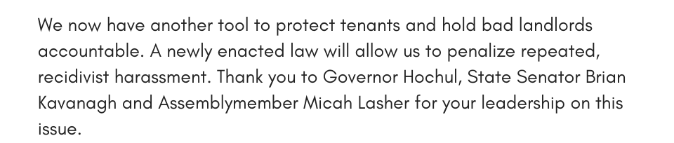 We now have another tool to protect tenants and hold bad landlords accountable. A newly enacted law will allow us to penalize repeated, recidivist harassment. Thank you to Governor Hochul, State Senator Brian Kavanagh and Assemblymember Micah Lasher for your leadership on this issue.