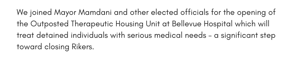 We joined Mayor Mamdani and other elected officials for the opening of the Outposted Therapeutic Housing Unit at Bellevue Hospital which will treat detained individuals with serious medical needs – a significant step toward closing Rikers.