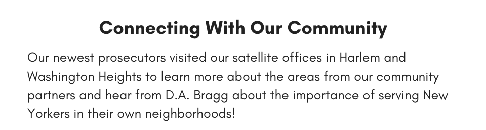 Connecting With Our Community Our newest prosecutors visited our satellite offices in Harlem and Washington Heights to learn more about the areas from our community partners and hear from D.A. Bragg about the importance of serving New Yorkers in their own neighborhoods!