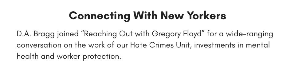 Connecting With New Yorkers D.A. Bragg joined “Reaching Out with Gregory Floyd” for a wide-ranging conversation on the work of our Hate Crimes Unit, investments in mental health and worker protection. 