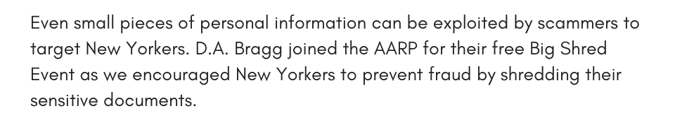 Even small pieces of personal information can be exploited by scammers to target New Yorkers. D.A. Bragg joined the AARP for their free Big Shred Event as we encouraged New Yorkers to prevent fraud by shredding their sensitive documents.