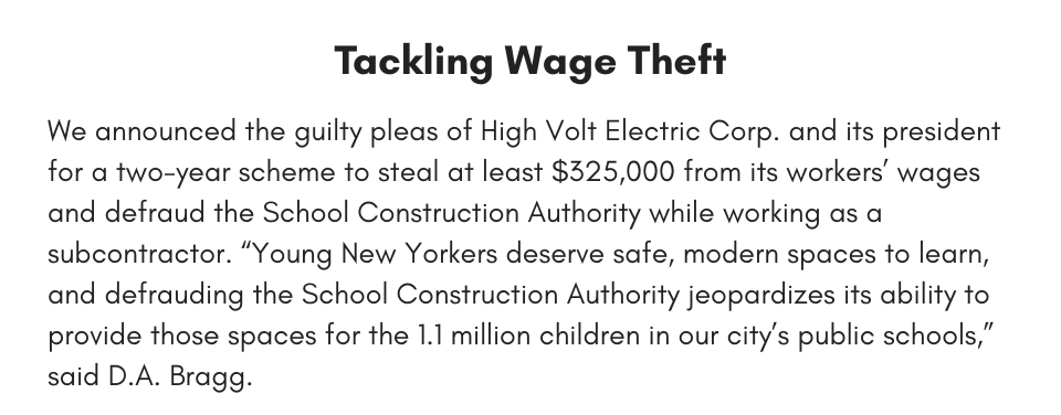  Tackling Wage Theft We announced the guilty pleas of High Volt Electric Corp. and its president for a two-year scheme to steal at least $325,000 from its workers’ wages and defraud the School Construction Authority while working as a subcontractor. “Young New Yorkers deserve safe, modern spaces to learn, and defrauding the School Construction Authority jeopardizes its ability to provide those spaces for the 1.1 million children in our city’s public schools,” said D.A. Bragg.