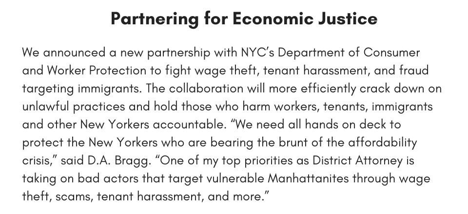 Partnering for Economic Justice We announced a new partnership with NYC’s Department of Consumer and Worker Protection to fight wage theft, tenant harassment, and fraud targeting immigrants. The collaboration will more efficiently crack down on unlawful practices and hold those who harm workers, tenants, immigrants and other New Yorkers accountable. “We need all hands on deck to protect the New Yorkers who are bearing the brunt of the affordability crisis,” said D.A. Bragg. “One of my top priorities as District Attorney is taking on bad actors that target vulnerable Manhattanites through wage theft, scams, tenant harassment, and more.”