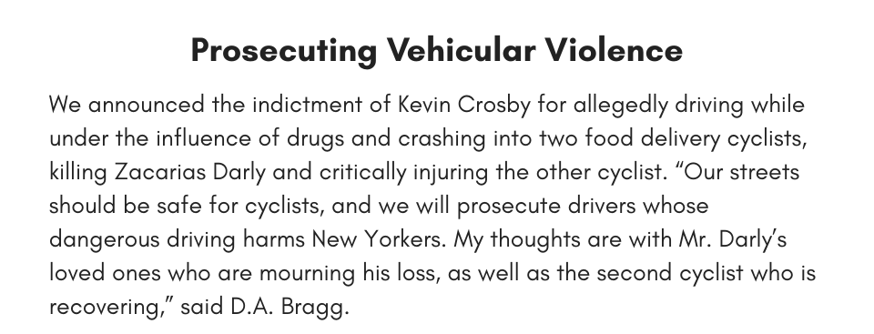 Prosecuting Vehicular Violence We announced the indictment of Kevin Crosby for allegedly driving while under the influence of drugs and crashing into two food delivery cyclists, killing Zacarias Darly and critically injuring the other cyclist. “Our streets should be safe for cyclists, and we will prosecute drivers whose dangerous driving harms New Yorkers. My thoughts are with Mr. Darly’s loved ones who are mourning his loss, as well as the second cyclist who is recovering,” said D.A. Bragg.
