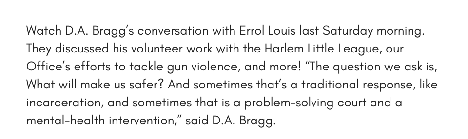 Watch D.A. Bragg’s conversation with Errol Louis last Saturday morning. They discussed his volunteer work with the Harlem Little League, our Office’s efforts to tackle gun violence, and more! “The question we ask is, What will make us safer? And sometimes that’s a traditional response, like incarceration, and sometimes that is a problem-solving court and a mental-health intervention,” said D.A. Bragg. 