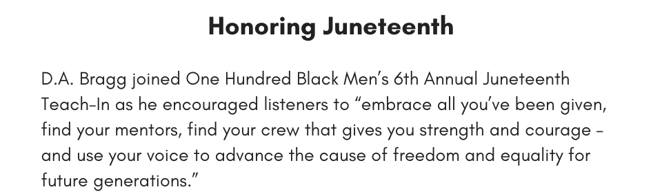 Honoring Juneteenth D.A. Bragg joined One Hundred Black Men’s 6th Annual Juneteenth Teach-In as he encouraged listeners to “embrace all you’ve been given, find your mentors, find your crew that gives you strength and courage – and use your voice to advance the cause of freedom and equality for future generations.”