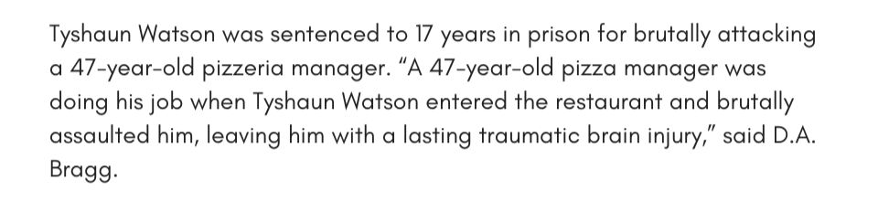 Tyshaun Watson was sentenced to 17 years in prison for brutally attacking a 47-year-old pizzeria manager. “A 47-year-old pizza manager was doing his job when Tyshaun Watson entered the restaurant and brutally assaulted him, leaving him with a lasting traumatic brain injury,” said D.A. Bragg. 