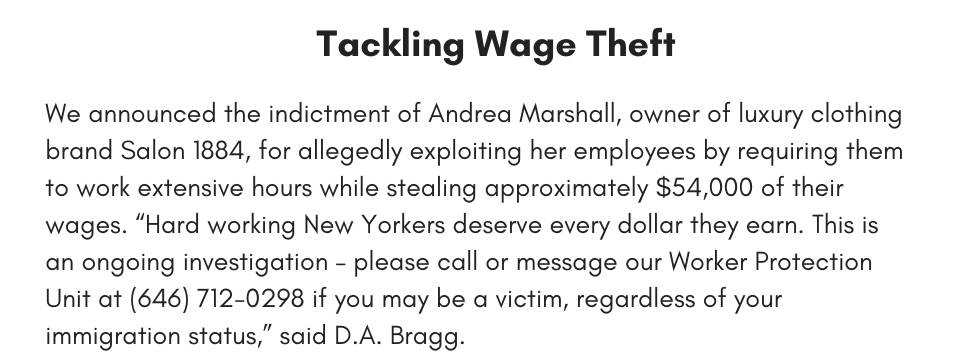 Tackling Wage Theft  We announced the indictment of Andrea Marshall, owner of luxury clothing brand Salon 1884, for allegedly exploiting her employees by requiring them to work extensive hours while stealing approximately $54,000 of their wages. “Hard working New Yorkers deserve every dollar they earn. This is an ongoing investigation – please call or message our Worker Protection Unit at (646) 712-0298 if you may be a victim, regardless of your immigration status,” said D.A. Bragg.