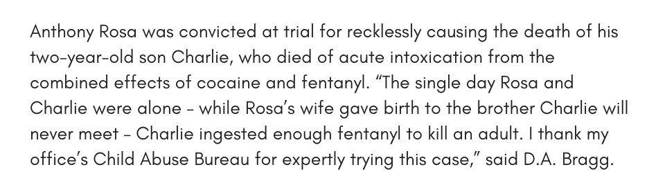 Anthony Rosa was convicted at trial for recklessly causing the death of his two-year-old son Charlie, who died of acute intoxication from the combined effects of cocaine and fentanyl. “The single day Rosa and Charlie were alone – while Rosa’s wife gave birth to the brother Charlie will never meet – Charlie ingested enough fentanyl to kill an adult. I thank my office’s Child Abuse Bureau for expertly trying this case,” said D.A. Bragg.