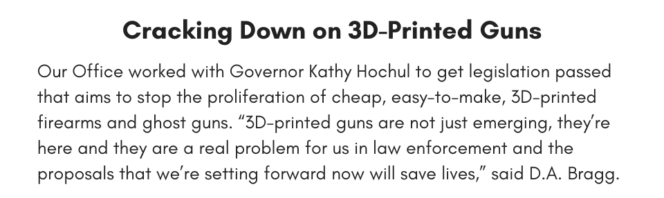 Cracking Down on 3D-Printed Guns Our Office worked with Governor Kathy Hochul to get legislation passed that aims to stop the proliferation of cheap, easy-to-make, 3D-printed firearms and ghost guns. “3D-printed guns are not just emerging, they’re here and they are a real problem for us in law enforcement and the proposals that we’re setting forward now will save lives,” said D.A. Bragg.  