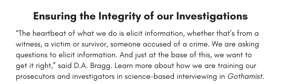 “The heartbeat of what we do is elicit information, whether that’s from a witness, a victim or survivor, someone accused of a crime. We are asking questions to elicit information. And just at the base of this, we want to get it right,” said D.A. Bragg. Learn more about how we are training our prosecutors and investigators in science-based interviewing in Gothamist.