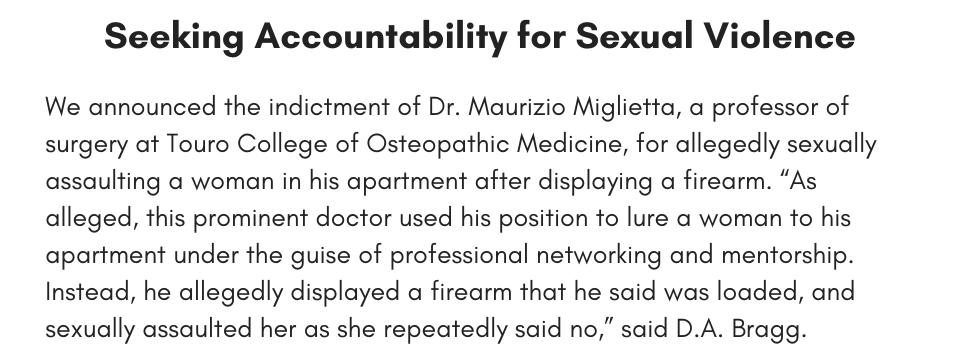 Seeking Accountability for Sexual Violence We announced the indictment of Dr. Maurizio Miglietta, a professor of surgery at Touro College of Osteopathic Medicine, for allegedly sexually assaulting a woman in his apartment after displaying a firearm. “As alleged, this prominent doctor used his position to lure a woman to his apartment under the guise of professional networking and mentorship. Instead, he allegedly displayed a firearm that he said was loaded, and sexually assaulted her as she repeatedly said no,” said D.A. Bragg.