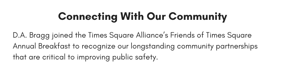 Connecting With Our Community D.A. Bragg joined the Times Square Alliance’s Friends of Times Square Annual Breakfast to recognize our longstanding community partnerships that are critical to improving public safety.
