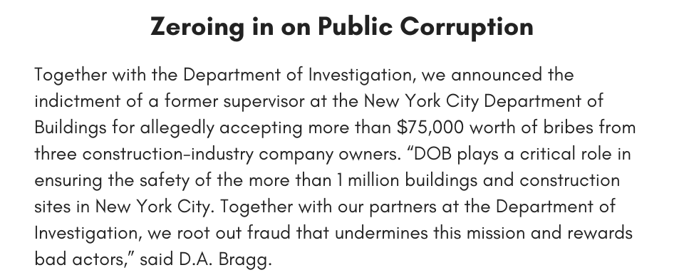 Zeroing in on Public Corruption Together with the Department of Investigation, we announced the indictment of a former supervisor at the New York City Department of Buildings for allegedly accepting more than $75,000 worth of bribes from three construction-industry company owners. “DOB plays a critical role in ensuring the safety of the more than 1 million buildings and construction sites in New York City. Together with our partners at the Department of Investigation, we root out fraud that undermines this mission and rewards bad actors,” said D.A. Bragg.