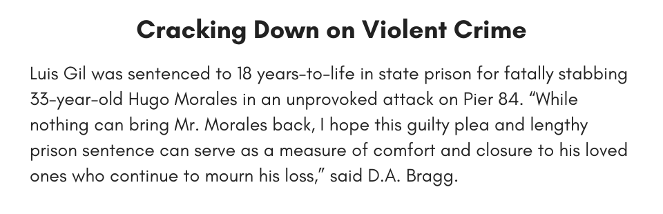 Cracking Down on Violent Crime Luis Gil was sentenced to 18 years-to-life in state prison for fatally stabbing 33-year-old Hugo Morales in an unprovoked attack on Pier 84. “While nothing can bring Mr. Morales back, I hope this guilty plea and lengthy prison sentence can serve as a measure of comfort and closure to his loved ones who continue to mourn his loss,” said D.A. Bragg. 