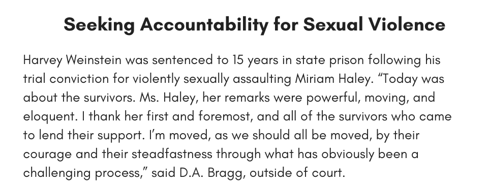 Seeking Accountability for Sexual Violence Harvey Weinstein was sentenced to 15 years in state prison following his trial conviction for violently sexually assaulting Miriam Haley. “Today was about the survivors. Ms. Haley, her remarks were powerful, moving, and eloquent. I thank her first and foremost, and all of the survivors who came to lend their support. I’m moved, as we should all be moved, by their courage and their steadfastness through what has obviously been a challenging process,” said D.A. Bragg, outside of court.