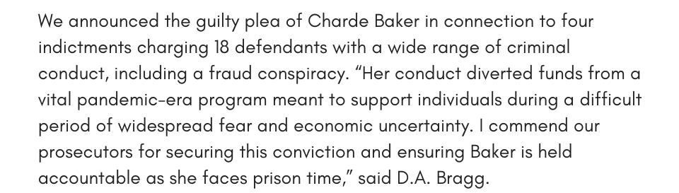 We announced the guilty plea of Charde Baker in connection to four indictments charging 18 defendants with a wide range of criminal conduct, including a fraud conspiracy. “Her conduct diverted funds from a vital pandemic-era program meant to support individuals during a difficult period of widespread fear and economic uncertainty. I commend our prosecutors for securing this conviction and ensuring Baker is held accountable as she faces prison time,” said D.A. Bragg.