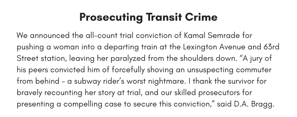 Prosecuting Transit Crime We announced the all-count trial conviction of Kamal Semrade for pushing a woman into a departing train at the Lexington Avenue and 63rd Street station, leaving her paralyzed from the shoulders down. “A jury of his peers convicted him of forcefully shoving an unsuspecting commuter from behind – a subway rider’s worst nightmare. I thank the survivor for bravely recounting her story at trial, and our skilled prosecutors for presenting a compelling case to secure this conviction,” said D.A. Bragg.