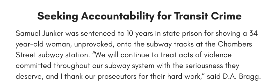 Seeking Accountability for Transit Crime Samuel Junker was sentenced to 10 years in state prison for shoving a 34-year-old woman, unprovoked, onto the subway tracks at the Chambers Street subway station. “We will continue to treat acts of violence committed throughout our subway system with the seriousness they deserve, and I thank our prosecutors for their hard work,” said D.A. Bragg.
