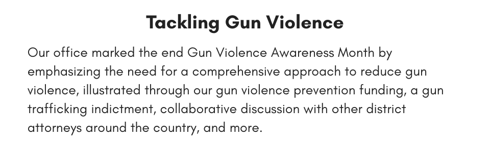 Tackling Gun Violence Our office marked the end Gun Violence Awareness Month by emphasizing the need for a comprehensive approach to reduce gun violence, illustrated through our gun violence prevention funding, a gun trafficking indictment, collaborative discussion with other district attorneys around the country, and more.