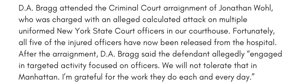 D.A. Bragg attended the Criminal Court arraignment of Jonathan Wohl, who was charged with an alleged calculated attack on multiple uniformed New York State Court officers in our courthouse. Fortunately, all five of the injured officers have now been released from the hospital. After the arraignment, D.A. Bragg said the defendant allegedly “engaged in targeted activity focused on officers. We will not tolerate that in Manhattan. I’m grateful for the work they do each and every day.”