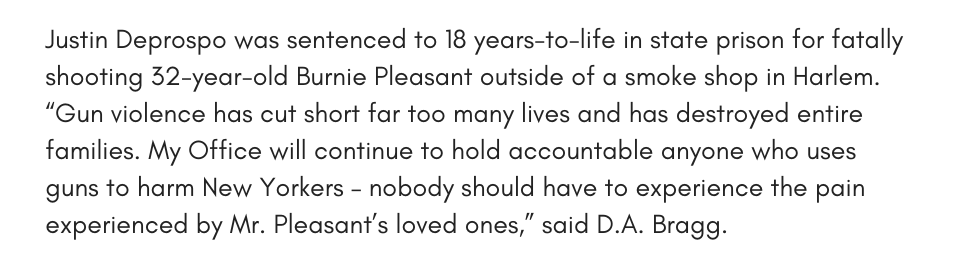 Justin Deprospo was sentenced to 18 years-to-life in state prison for fatally shooting 32-year-old Burnie Pleasant outside of a smoke shop in Harlem. “Gun violence has cut short far too many lives and has destroyed entire families. My Office will continue to hold accountable anyone who uses guns to harm New Yorkers – nobody should have to experience the pain experienced by Mr. Pleasant’s loved ones,” said D.A. Bragg. 