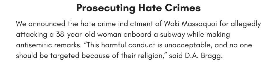 Prosecuting Hate Crimes We announced the hate crime indictment of Woki Massaquoi for allegedly attacking a 38-year-old woman onboard a subway while making antisemitic remarks. “This harmful conduct is unacceptable, and no one should be targeted because of their religion,” said D.A. Bragg. 