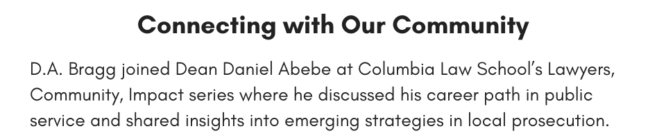 Connecting with Our Community D.A. Bragg joined Dean Daniel Abebe at Columbia Law School’s Lawyers, Community, Impact series where he discussed his career path in public service and shared insights into emerging strategies in local prosecution.