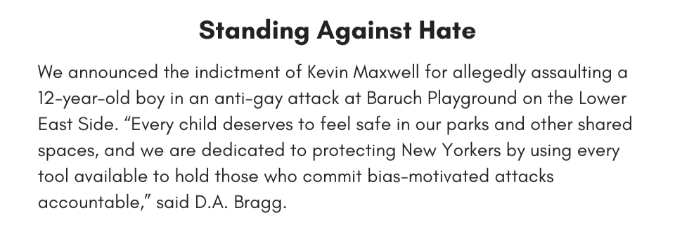 Standing Against Hate  We announced the indictment of Kevin Maxwell for allegedly assaulting a 12-year-old boy in an anti-gay attack at Baruch Playground on the Lower East Side. “Every child deserves to feel safe in our parks and other shared spaces, and we are dedicated to protecting New Yorkers by using every tool available to hold those who commit bias-motivated attacks accountable,” said D.A. Bragg.