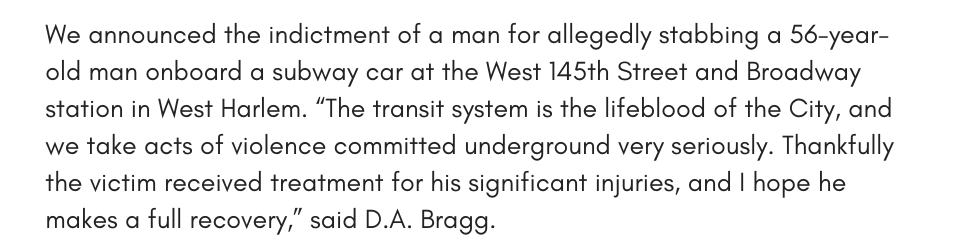 We announced the indictment of a man for allegedly stabbing a 56-year-old man onboard a subway car at the West 145th Street and Broadway station in West Harlem. “The transit system is the lifeblood of the City, and we take acts of violence committed underground very seriously. Thankfully the victim received treatment for his significant injuries, and I hope he makes a full recovery,” said D.A. Bragg. 