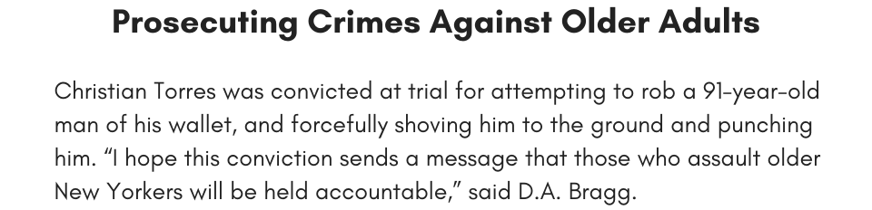 Prosecuting Crimes Against Older Adults Christian Torres was convicted at trial for trial for attempting to rob a 91-year-old man of his wallet, and forcefully shoving him to the ground and punching him. “I hope this conviction sends a message that those who assault older New Yorkers will be held accountable,” said D.A. Bragg. 
