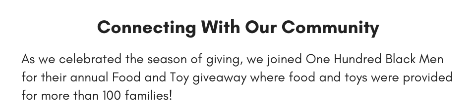 Connecting With Our Community As we celebrated the season of giving, we joined One Hundred Black Men for their annual Food and Toy giveaway where food and toys were provided for more than 100 families!
