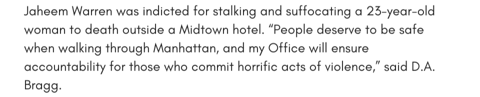 Jaheem Warren was indicted for stalking and suffocating a 23-year-old woman to death outside a Midtown hotel. “People deserve to be safe when walking through Manhattan, and my Office will ensure accountability for those who commit horrific acts of violence,” said D.A. Bragg.