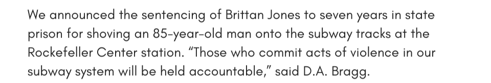 We announced the sentencing of Brittan Jones to seven years in state prison for shoving an 85-year-old man onto the subway tracks at the Rockefeller Center station. “Those who commit acts of violence in our subway system will be held accountable,” said D.A. Bragg. 