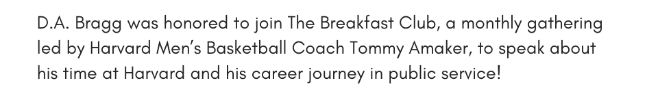 D.A. Bragg was honored to join The Breakfast Club, a monthly gathering led by Harvard Men’s Basketball Coach Tommy Amaker, to speak about his time at Harvard and his career journey in public service!