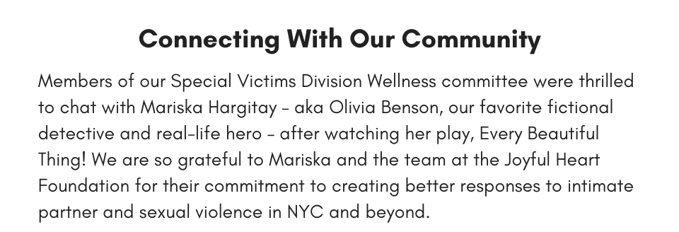 Connecting With Our Community Members of our Special Victims Division Wellness committee were thrilled to chat with Mariska Hargitay – aka Olivia Benson, our favorite fictional detective and real-life hero – after watching her play, Every Beautiful Thing! We are so grateful to Mariska and the team at the Joyful Heart Foundation for their commitment to creating better responses to intimate partner and sexual violence in NYC and beyond.
