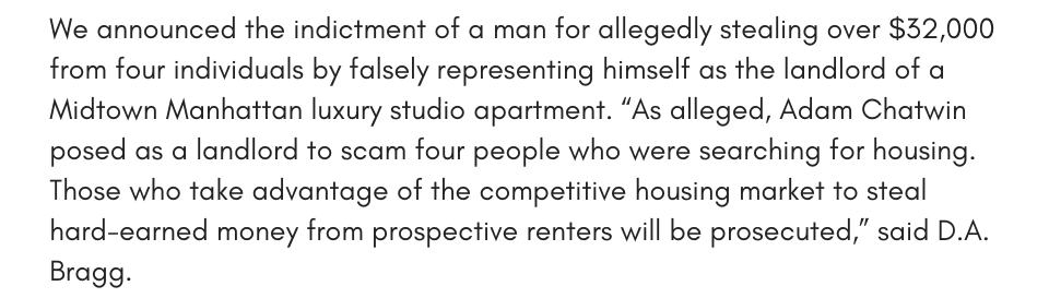 We announced the indictment of a man for allegedly stealing over $32,000 from four individuals by falsely representing himself as the landlord of a Midtown Manhattan luxury studio apartment. “As alleged, Adam Chatwin posed as a landlord to scam four people who were searching for housing. Those who take advantage of the competitive housing market to steal hard-earned money from prospective renters will be prosecuted,” said D.A. Bragg.
