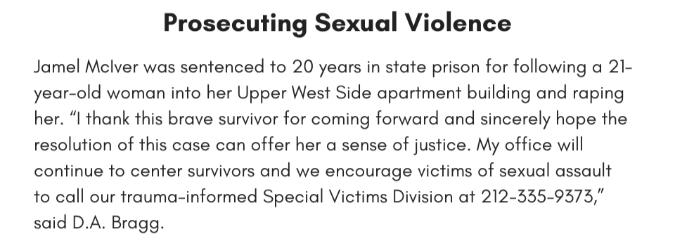 Prosecuting Sexual Violence Jamel McIver was sentenced to 20 years in state prison for following a 21-year-old woman into her Upper West Side apartment building and raping her. “I thank this brave survivor for coming forward and sincerely hope the resolution of this case can offer her a sense of justice. My office will continue to center survivors and we encourage victims of sexual assault to call our trauma-informed Special Victims Division at 212-335-9373,” said D.A. Bragg.