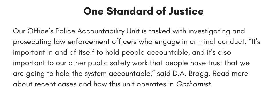 One Standard of Justice Our Office’s Police Accountability Unit is tasked with investigating and prosecuting law enforcement officers who engage in criminal conduct. “It's important in and of itself to hold people accountable, and it's also important to our other public safety work that people have trust that we are going to hold the system accountable,” said D.A. Bragg. Learn more about recent cases and how this unit operates in Gothamist.