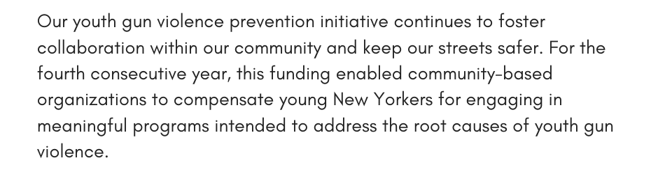 Our youth gun violence prevention initiative continues to foster collaboration within our community and keep our streets safer. For the fourth consecutive year, this funding enabled community-based organizations to compensate young New Yorkers for engaging in meaningful programs intended to address the root causes of youth gun violence.