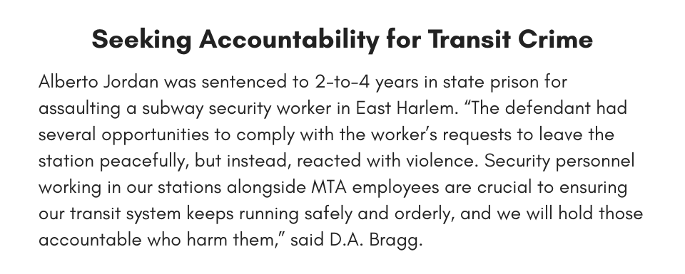 Seeking Accountability for Transit Crime Alberto Jordan was sentenced to 2-to-4 years in state prison for assaulting a subway security worker in East Harlem. “The defendant had several opportunities to comply with the worker’s requests to leave the station peacefully, but instead, reacted with violence. Security personnel working in our stations alongside MTA employees are crucial to ensuring our transit system keeps running safely and orderly, and we will hold those accountable who harm them,” said D.A. Bragg. 